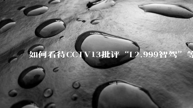 如何看待CCTV13批评“L2.999智驾”等误导性宣传，若导致事故车企可能需要担责？